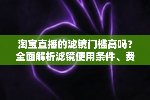 淘宝直播的滤镜门槛高吗?全面解析滤镜使用条件、费用与新手开播实战指南 淘宝直播的滤镜门槛高吗?全面解析滤镜使用条件、费用与新手开播实战指南