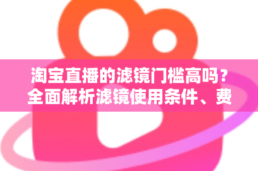 淘宝直播的滤镜门槛高吗?全面解析滤镜使用条件、费用与新手开播实战指南 淘宝直播的滤镜门槛高吗?全面解析滤镜使用条件、费用与新手开播实战指南