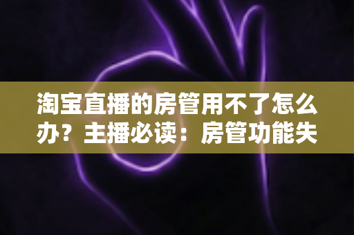 淘宝直播的房管用不了怎么办?主播必读:房管功能失效原因与实用解决方案全解析 淘宝直播的房管用不了怎么办?主播必读:房管功能失效原因与实用解决方案全解析