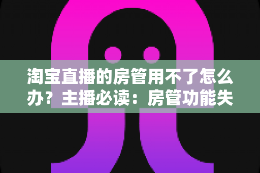 淘宝直播的房管用不了怎么办？主播必读：房管功能失效原因与实用解决方案全解析