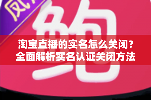 淘宝直播的实名怎么关闭？全面解析实名认证关闭方法、操作步骤与常见问题