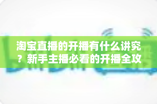 淘宝直播的开播有什么讲究?新手主播必看的开播全攻略与实战技巧 淘宝直播的开播有什么讲究?新手主播必看的开播全攻略与实战技巧