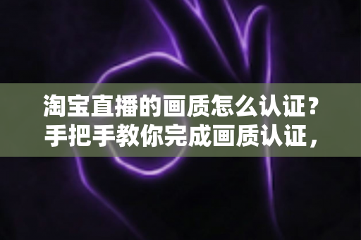 淘宝直播的画质怎么认证？手把手教你完成画质认证，打造高清直播间