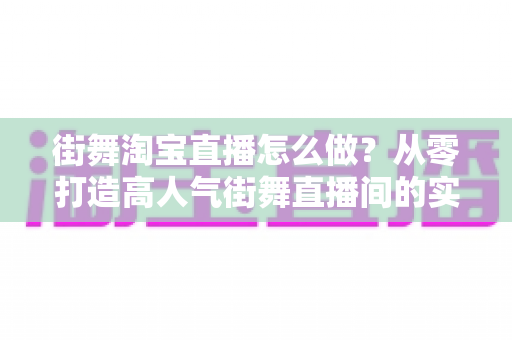 街舞淘宝直播怎么做？从零打造高人气街舞直播间的实战运营指南