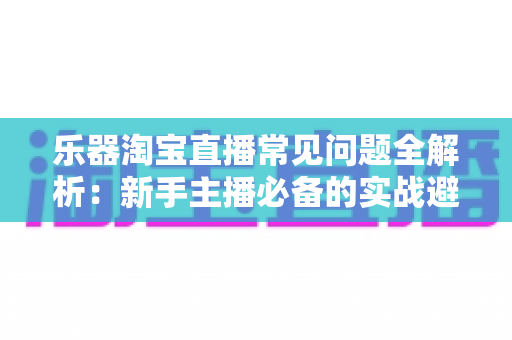 乐器淘宝直播常见问题全解析:新手主播必备的实战避坑指南 乐器淘宝直播常见问题全解析:新手主播必备的实战避坑指南