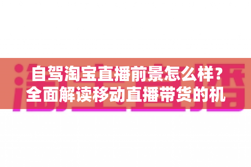 自驾淘宝直播前景怎么样?全面解读移动直播带货的机遇、挑战与实战指南 自驾淘宝直播前景怎么样?全面解读移动直播带货的机遇、挑战与实战指南