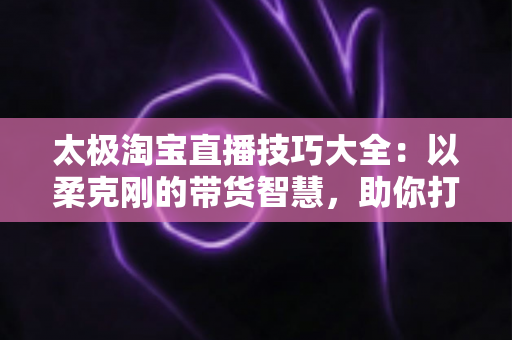 太极淘宝直播技巧大全：以柔克刚的带货智慧，助你打造高人气、高转化的淘宝直播间