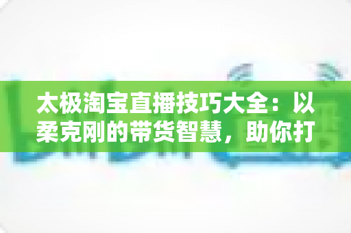 太极淘宝直播技巧大全：以柔克刚的带货智慧，助你打造高人气、高转化的淘宝直播间