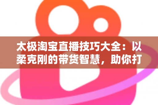 太极淘宝直播技巧大全：以柔克刚的带货智慧，助你打造高人气、高转化的淘宝直播间