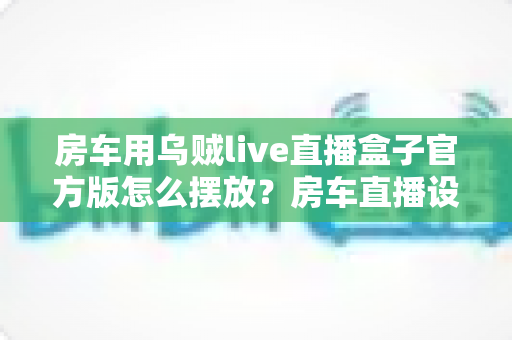 房车用乌贼live直播盒子官方版怎么摆放？房车直播设备摆放全攻略与实用技巧
