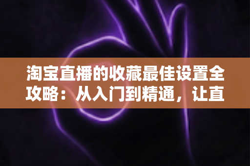 淘宝直播的收藏最佳设置全攻略：从入门到精通，让直播间人气翻倍的实战指南