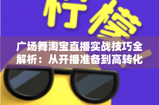 广场舞淘宝直播实战技巧全解析：从开播准备到高转化成交的中老年市场掘金指南