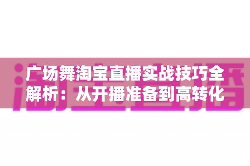 广场舞淘宝直播实战技巧全解析：从开播准备到高转化成交的中老年市场掘金指南