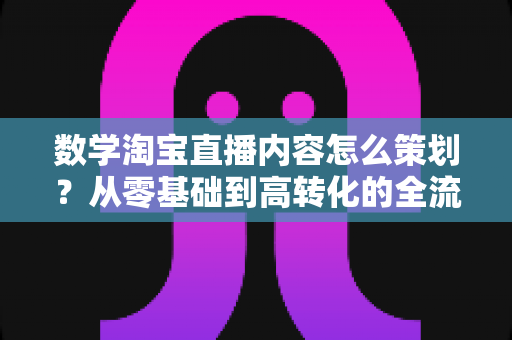 数学淘宝直播内容怎么策划？从零基础到高转化的全流程实操指南