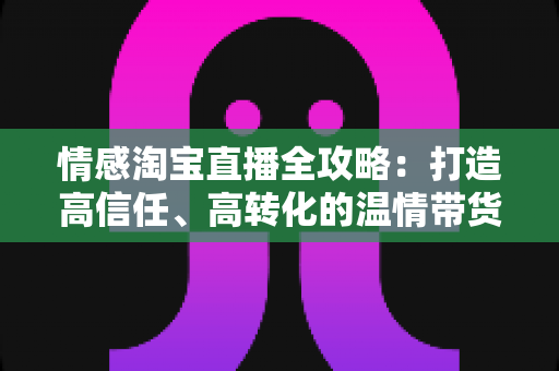 情感淘宝直播全攻略：打造高信任、高转化的温情带货直播间实战指南