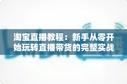 淘宝直播教程:新手从零开始玩转直播带货的完整实战指南 淘宝直播教程:新手从零开始玩转直播带货的完整实战指南