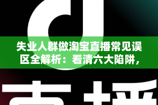 失业人群做淘宝直播常见误区全解析：看清六大陷阱，让再就业之路少走弯路
