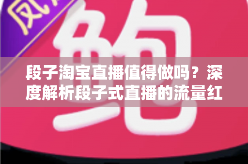 段子淘宝直播值得做吗?深度解析段子式直播的流量红利与变现真相 段子淘宝直播值得做吗?深度解析段子式直播的流量红利与变现真相