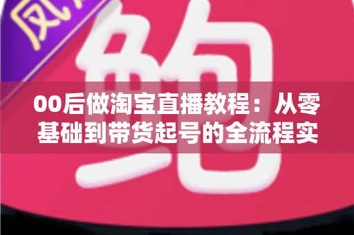 00后做淘宝直播教程：从零基础到带货起号的全流程实战指南