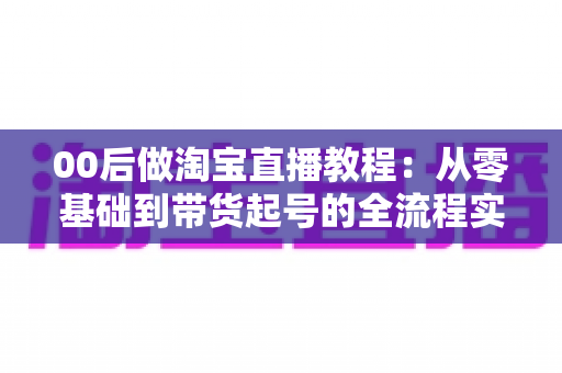 00后做淘宝直播教程：从零基础到带货起号的全流程实战指南