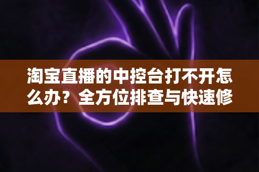 淘宝直播的中控台打不开怎么办?全方位排查与快速修复指南 淘宝直播的中控台打不开怎么办?全方位排查与快速修复指南