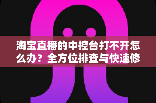 淘宝直播的中控台打不开怎么办？全方位排查与快速修复指南