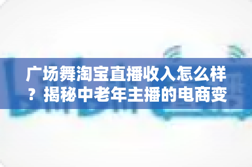 广场舞淘宝直播收入怎么样?揭秘中老年主播的电商变现新赛道 广场舞淘宝直播收入怎么样?揭秘中老年主播的电商变现新赛道