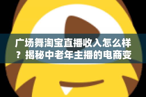 广场舞淘宝直播收入怎么样?揭秘中老年主播的电商变现新赛道 广场舞淘宝直播收入怎么样?揭秘中老年主播的电商变现新赛道