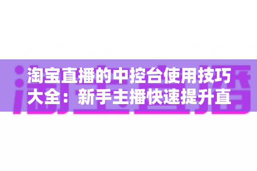 淘宝直播的中控台使用技巧大全:新手主播快速提升直播间人气与转化率的实战指南 淘宝直播的中控台使用技巧大全:新手主播快速提升直播间人气与转化率的实战指南