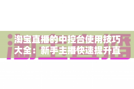 淘宝直播的中控台使用技巧大全:新手主播快速提升直播间人气与转化率的实战指南 淘宝直播的中控台使用技巧大全:新手主播快速提升直播间人气与转化率的实战指南