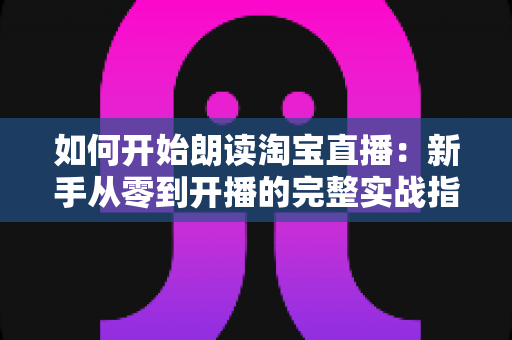 如何开始朗读淘宝直播:新手从零到开播的完整实战指南 如何开始朗读淘宝直播:新手从零到开播的完整实战指南