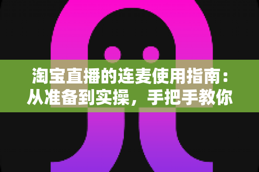 淘宝直播的连麦使用指南：从准备到实操，手把手教你玩转连麦互动带货