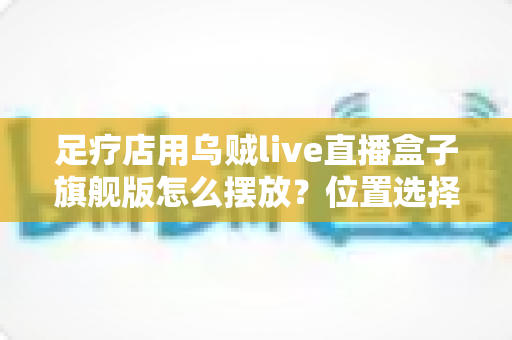 足疗店用乌贼live直播盒子旗舰版怎么摆放？位置选择、布线技巧与合规摆放全攻略