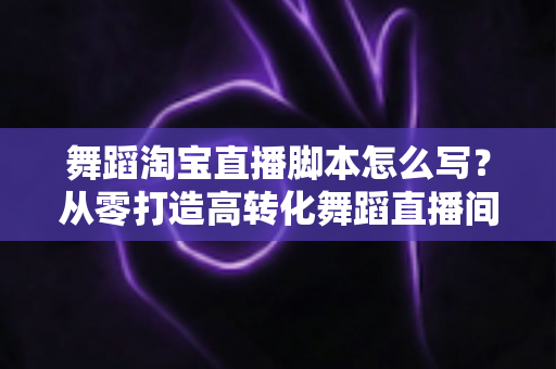 舞蹈淘宝直播脚本怎么写？从零打造高转化舞蹈直播间话术全攻略