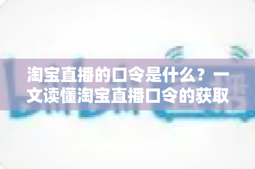 淘宝直播的口令是什么？一文读懂淘宝直播口令的获取方法、使用技巧与常见问题