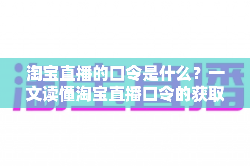 淘宝直播的口令是什么？一文读懂淘宝直播口令的获取方法、使用技巧与常见问题