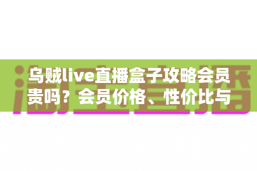 乌贼live直播盒子攻略会员贵吗？会员价格、性价比与新手使用全指南