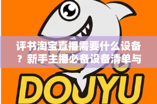评书淘宝直播需要什么设备？新手主播必备设备清单与全流程选购指南