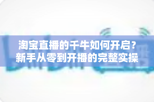 淘宝直播的千牛如何开启？新手从零到开播的完整实操指南与避坑手册
