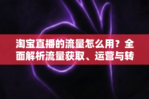 淘宝直播的流量怎么用?全面解析流量获取、运营与转化实战指南 淘宝直播的流量怎么用?全面解析流量获取、运营与转化实战指南
