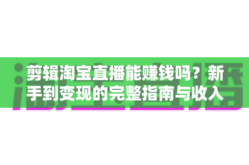剪辑淘宝直播能赚钱吗？新手到变现的完整指南与收入真相解析