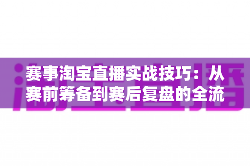 赛事淘宝直播实战技巧:从赛前筹备到赛后复盘的全流程转化指南 赛事淘宝直播实战技巧:从赛前筹备到赛后复盘的全流程转化指南