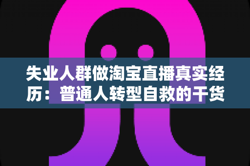 失业人群做淘宝直播真实经历：普通人转型自救的干货复盘与避坑指南