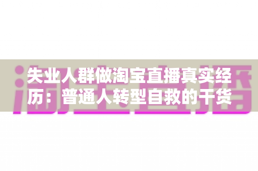 失业人群做淘宝直播真实经历：普通人转型自救的干货复盘与避坑指南