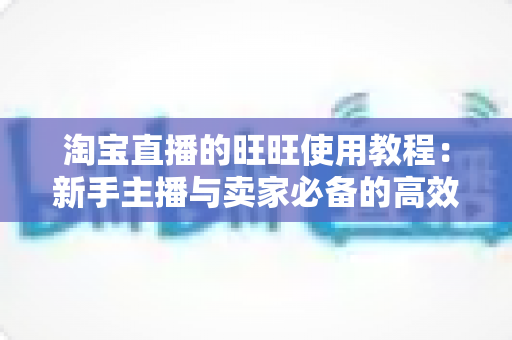 淘宝直播的旺旺使用教程：新手主播与卖家必备的高效沟通实战指南