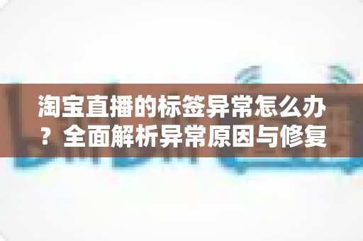 淘宝直播的标签异常怎么办?全面解析异常原因与修复技巧,助力直播间精准恢复流量 淘宝直播的标签异常怎么办?全面解析异常原因与修复技巧,助力直播间精准恢复流量