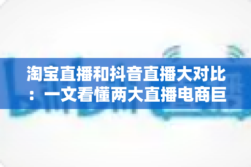 淘宝直播和抖音直播大对比:一文看懂两大直播电商巨头,选对平台少走弯路 淘宝直播和抖音直播大对比:一文看懂两大直播电商巨头,选对平台少走弯路