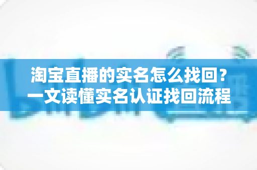 淘宝直播的实名怎么找回?一文读懂实名认证找回流程与实用技巧 淘宝直播的实名怎么找回?一文读懂实名认证找回流程与实用技巧