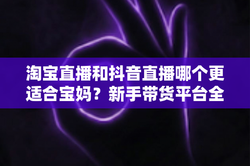淘宝直播和抖音直播哪个更适合宝妈？新手带货平台全面对比与选择指南