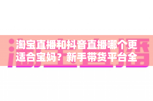 淘宝直播和抖音直播哪个更适合宝妈？新手带货平台全面对比与选择指南